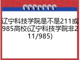 辽宁科技学院是不是211或985高校(辽宁科技学院非211/985)