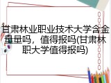 甘肃林业职业技术大学含金量量吗，值得报吗(甘肃林职大学值得报吗)