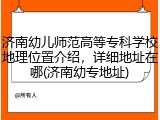 济南幼儿师范高等专科学校地理位置介绍，详细地址在哪(济南幼专地址)