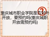 重庆城市职业学院是否对外开放，要预约吗(重庆城职开放需预约吗)