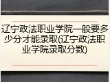 辽宁政法职业学院一般要多少分才能录取(辽宁政法职业学院录取分数)