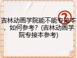 吉林动画学院能不能专接本，如何参考？(吉林动画学院专接本参考)