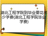 湖北工程学院到毕业要花多少学费(湖北工程学院毕业学费)