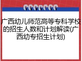 广西幼儿师范高等专科学校的招生人数和计划解读(广西幼专招生计划)