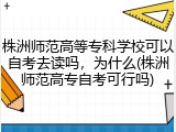 株洲师范高等专科学校可以自考去读吗，为什么(株洲师范高专自考可行吗)
