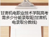 甘肃机电职业技术学院高考需多少分能录取呢(甘肃机电录取分数线)