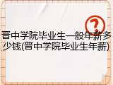 晋中学院毕业生一般年薪多少钱(晋中学院毕业生年薪)