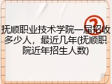 抚顺职业技术学院一届招收多少人，最近几年(抚顺职院近年招生人数)
