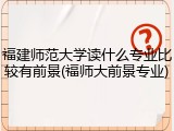 福建师范大学读什么专业比较有前景(福师大前景专业)