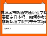 蚌埠城市轨道交通职业学院要招专升本吗，如何参考(蚌埠轨道学院招专升本吗)