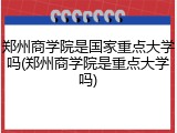 郑州商学院是国家重点大学吗(郑州商学院是重点大学吗)