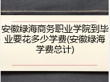 安徽绿海商务职业学院到毕业要花多少学费(安徽绿海学费总计)