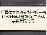 广西体育高等专科学校一般什么时候放寒暑假(广西体专寒暑假时间)