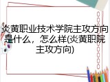 炎黄职业技术学院主攻方向是什么，怎么样(炎黄职院主攻方向)