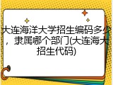 大连海洋大学招生编码多少，隶属哪个部门(大连海大招生代码)