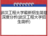 武汉工程大学最新招生简章深度分析(武汉工程大学招生简析)
