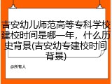 吉安幼儿师范高等专科学校建校时间是哪一年，什么历史背景(吉安幼专建校时间背景)