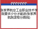 张家界航空工业职业技术学院要多少分才能进(张家界航院录取分数线)