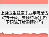 上饶卫生健康职业学院是否对外开放，要预约吗(上饶卫职院开放需预约吗)
