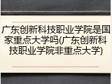 广东创新科技职业学院是国家重点大学吗(广东创新科技职业学院非重点大学)