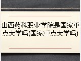 山西药科职业学院是国家重点大学吗(国家重点大学吗)