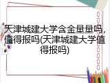 天津城建大学含金量量吗，值得报吗(天津城建大学值得报吗)