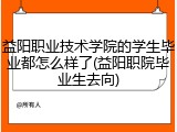 益阳职业技术学院的学生毕业都怎么样了(益阳职院毕业生去向)