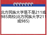 北方民族大学是不是211或985高校(北方民族大学211或985)