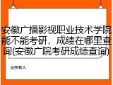 安徽广播影视职业技术学院能不能考研，成绩在哪里查询(安徽广院考研成绩查询)
