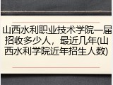 山西水利职业技术学院一届招收多少人，最近几年(山西水利学院近年招生人数)