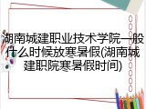 湖南城建职业技术学院一般什么时候放寒暑假(湖南城建职院寒暑假时间)