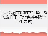 河北金融学院的学生毕业都怎么样了(河北金融学院毕业生去向)