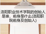 洛阳职业技术学院的创始人是谁，前身是什么(洛阳职院前身及创始人)