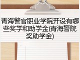 青海警官职业学院开设有哪些奖学和助学金(青海警院奖助学金)
