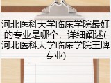 河北医科大学临床学院最好的专业是哪个，详细阐述(河北医科大学临床学院王牌专业)