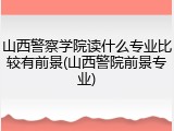 山西警察学院读什么专业比较有前景(山西警院前景专业)
