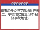 湖南涉外经济学院地址在哪里，学校地理位置(涉外经济学院地址)