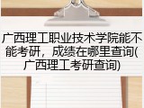 广西理工职业技术学院能不能考研，成绩在哪里查询(广西理工考研查询)