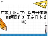 广东工业大学可以专升本吗，如何操作(广工专升本指南)
