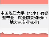 中国地质大学（北京）有哪些专业，就业前景如何(中地大京专业就业)