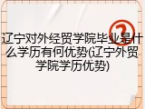 辽宁对外经贸学院毕业是什么学历有何优势(辽宁外贸学院学历优势)