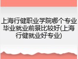 上海行健职业学院哪个专业毕业就业前景比较好(上海行健就业好专业)