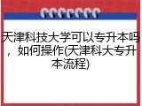 天津科技大学可以专升本吗，如何操作(天津科大专升本流程)