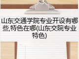 山东交通学院专业开设有哪些,特色在哪(山东交院专业特色)