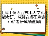 上海中侨职业技术大学能不能考研，成绩在哪里查询(中侨考研成绩查询)
