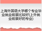 上海外国语大学哪个专业毕业就业前景比较好(上外就业前景好的专业)