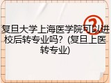 复旦大学上海医学院可以进校后转专业吗？(复旦上医转专业)