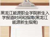 黑龙江能源职业学院新生入学报道时间和指南(黑龙江能源新生指南)