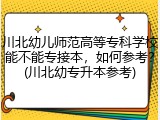 川北幼儿师范高等专科学校能不能专接本，如何参考？(川北幼专升本参考)