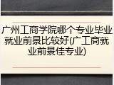 广州工商学院哪个专业毕业就业前景比较好(广工商就业前景佳专业)